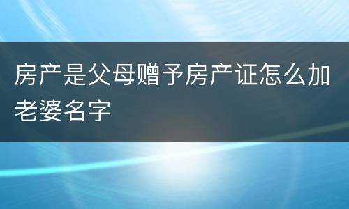 房产是父母赠予房产证怎么加老婆名字