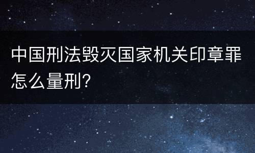 中国刑法毁灭国家机关印章罪怎么量刑?