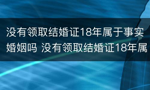 没有领取结婚证18年属于事实婚姻吗 没有领取结婚证18年属于事实婚姻吗女