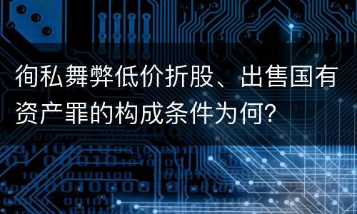 徇私舞弊低价折股、出售国有资产罪的构成条件为何？