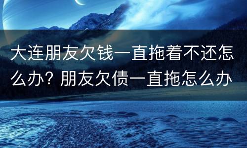 大连朋友欠钱一直拖着不还怎么办? 朋友欠债一直拖怎么办?