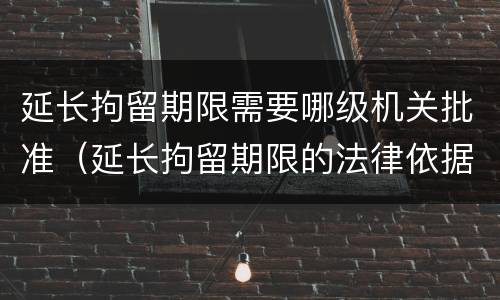 延长拘留期限需要哪级机关批准（延长拘留期限的法律依据）