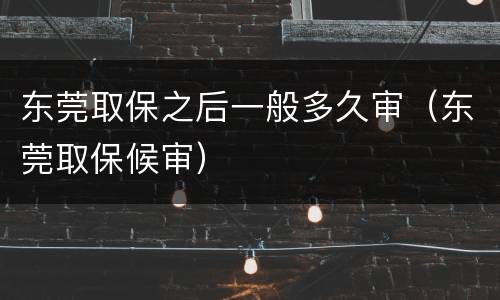 东莞取保之后一般多久审（东莞取保候审）