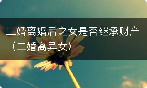 二婚离婚后之女是否继承财产（二婚离异女）