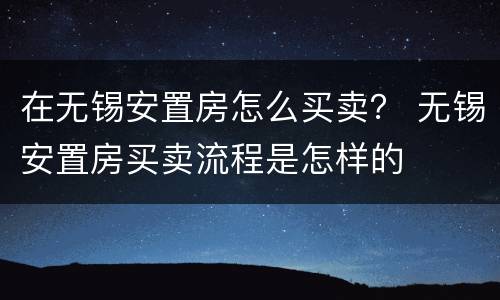 在无锡安置房怎么买卖？ 无锡安置房买卖流程是怎样的