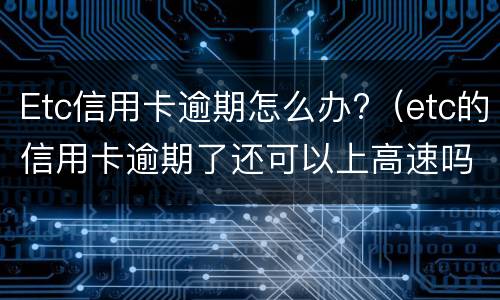 Etc信用卡逾期怎么办?（etc的信用卡逾期了还可以上高速吗）