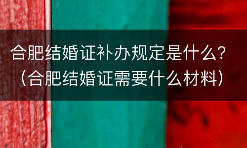 合肥结婚证补办规定是什么？（合肥结婚证需要什么材料）