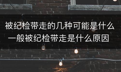 被纪检带走的几种可能是什么 一般被纪检带走是什么原因