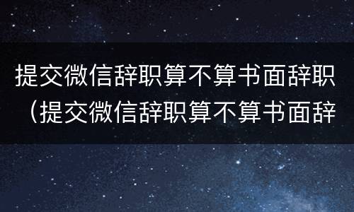 提交微信辞职算不算书面辞职（提交微信辞职算不算书面辞职申请）