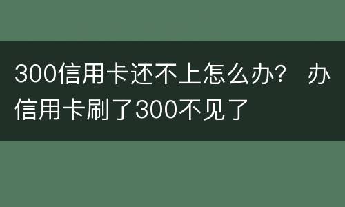 300信用卡还不上怎么办？ 办信用卡刷了300不见了