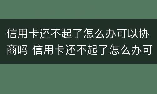 信用卡还不起了怎么办可以协商吗 信用卡还不起了怎么办可以协商吗还款吗