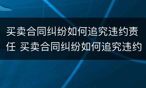 买卖合同纠纷如何追究违约责任 买卖合同纠纷如何追究违约责任案例