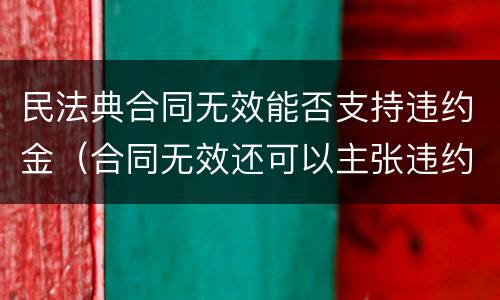 民法典合同无效能否支持违约金（合同无效还可以主张违约金吗）