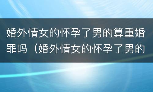 婚外情女的怀孕了男的算重婚罪吗（婚外情女的怀孕了男的算重婚罪吗知乎）