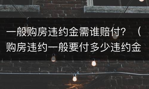 一般购房违约金需谁赔付？（购房违约一般要付多少违约金）