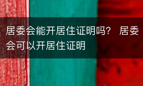 居委会能开居住证明吗？ 居委会可以开居住证明