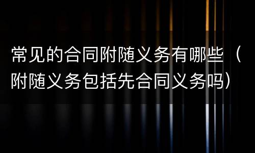 常见的合同附随义务有哪些（附随义务包括先合同义务吗）