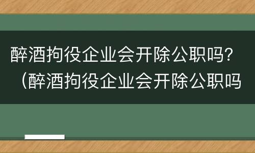 醉酒拘役企业会开除公职吗？（醉酒拘役企业会开除公职吗法律）