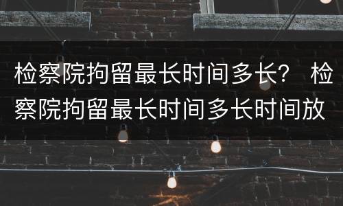 检察院拘留最长时间多长？ 检察院拘留最长时间多长时间放人
