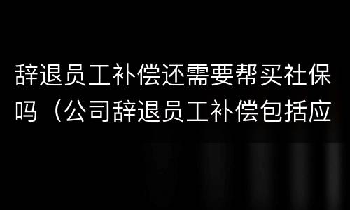 辞退员工补偿还需要帮买社保吗（公司辞退员工补偿包括应缴纳的社保么）