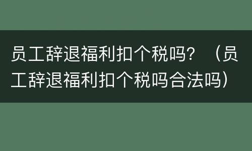 员工辞退福利扣个税吗？（员工辞退福利扣个税吗合法吗）