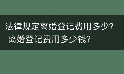 法律规定离婚登记费用多少？ 离婚登记费用多少钱?