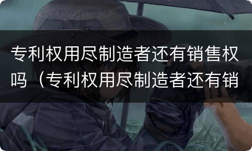 专利权用尽制造者还有销售权吗（专利权用尽制造者还有销售权吗为什么）