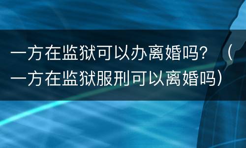 一方在监狱可以办离婚吗？（一方在监狱服刑可以离婚吗）