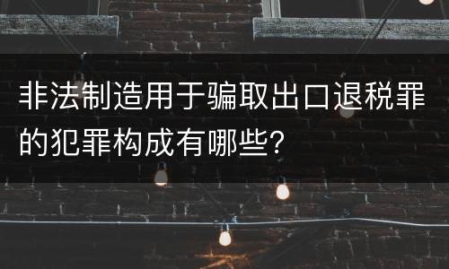 非法制造用于骗取出口退税罪的犯罪构成有哪些？