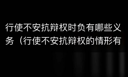 行使不安抗辩权时负有哪些义务（行使不安抗辩权的情形有哪些）
