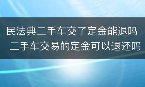 民法典二手车交了定金能退吗 二手车交易的定金可以退还吗