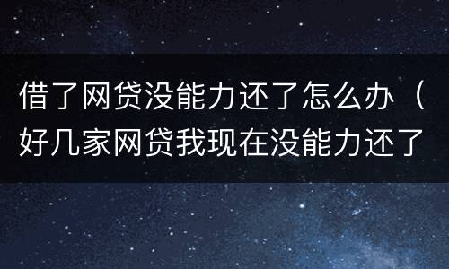 借了网贷没能力还了怎么办（好几家网贷我现在没能力还了怎么办）