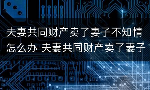 夫妻共同财产卖了妻子不知情怎么办 夫妻共同财产卖了妻子不知情怎么办理