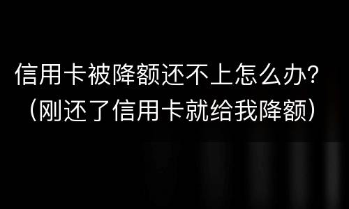信用卡被降额还不上怎么办？（刚还了信用卡就给我降额）