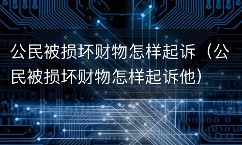 公民被损坏财物怎样起诉（公民被损坏财物怎样起诉他）