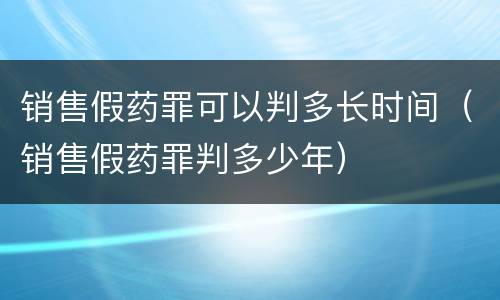 销售假药罪可以判多长时间（销售假药罪判多少年）