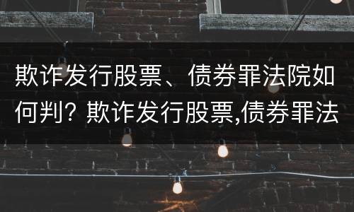 欺诈发行股票、债券罪法院如何判? 欺诈发行股票,债券罪法院如何判决