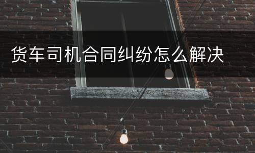 货车司机合同纠纷怎么解决