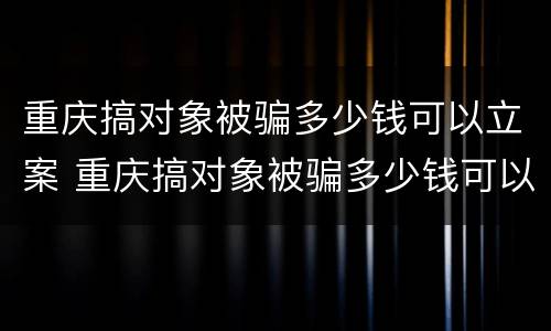 重庆搞对象被骗多少钱可以立案 重庆搞对象被骗多少钱可以立案侦查