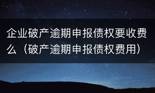 企业破产逾期申报债权要收费么（破产逾期申报债权费用）