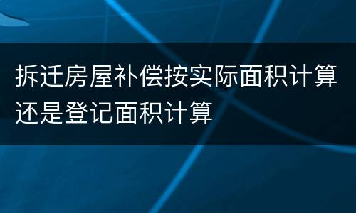 拆迁房屋补偿按实际面积计算还是登记面积计算