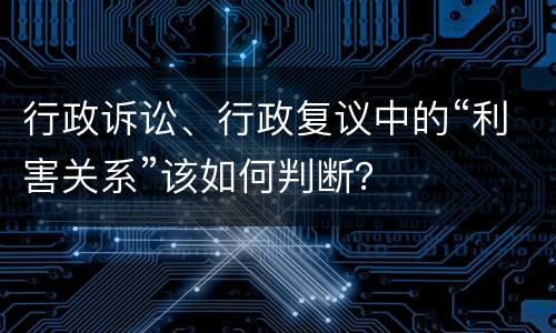 行政诉讼、行政复议中的“利害关系”该如何判断？