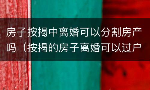 房子按揭中离婚可以分割房产吗（按揭的房子离婚可以过户吗）
