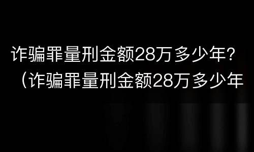 诈骗罪量刑金额28万多少年？（诈骗罪量刑金额28万多少年了）
