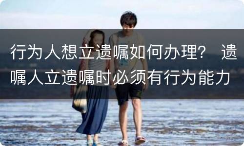 行为人想立遗嘱如何办理？ 遗嘱人立遗嘱时必须有行为能力