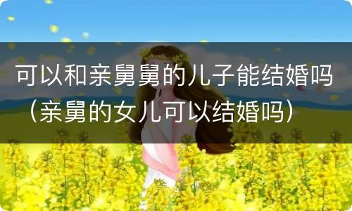 可以和亲舅舅的儿子能结婚吗（亲舅的女儿可以结婚吗）