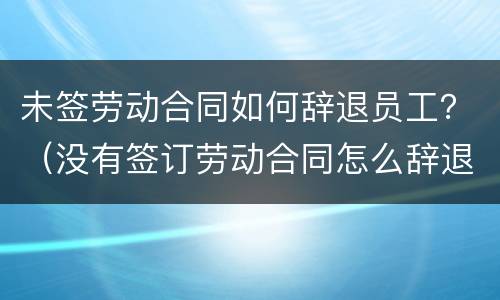 未签劳动合同如何辞退员工？（没有签订劳动合同怎么辞退员工）