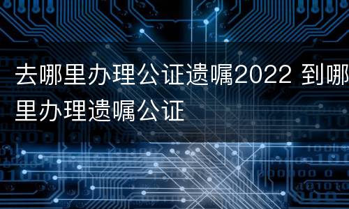 去哪里办理公证遗嘱2022 到哪里办理遗嘱公证