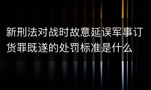 新刑法对战时故意延误军事订货罪既遂的处罚标准是什么