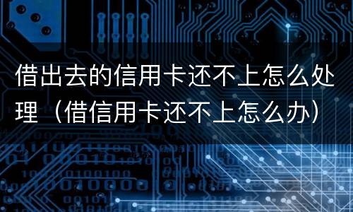 借出去的信用卡还不上怎么处理（借信用卡还不上怎么办）